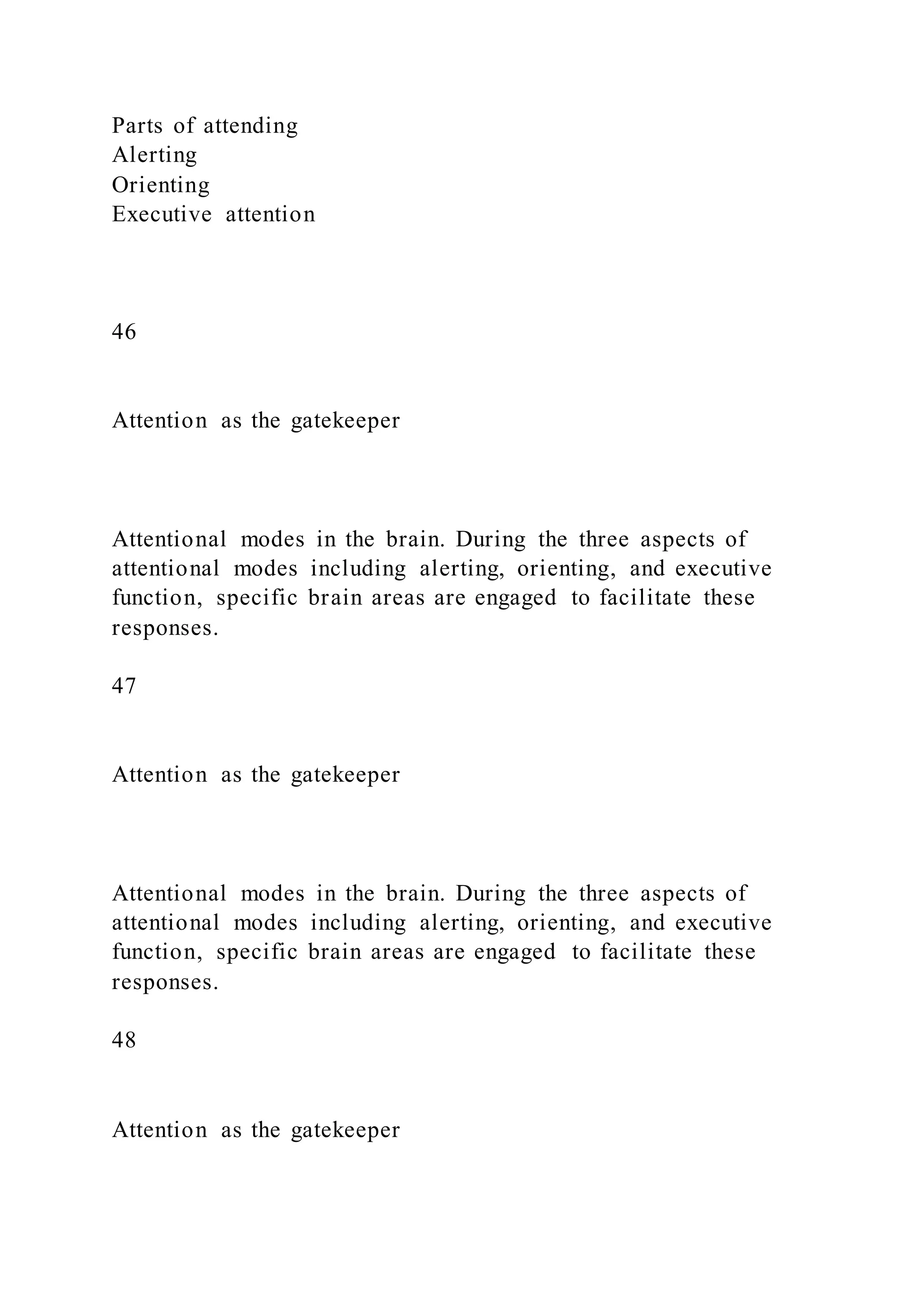 Parts of attending
Alerting
Orienting
Executive attention
46
Attention as the gatekeeper
Attentional modes in the brain. During the three aspects of
attentional modes including alerting, orienting, and executive
function, specific brain areas are engaged to facilitate these
responses.
47
Attention as the gatekeeper
Attentional modes in the brain. During the three aspects of
attentional modes including alerting, orienting, and executive
function, specific brain areas are engaged to facilitate these
responses.
48
Attention as the gatekeeper
 