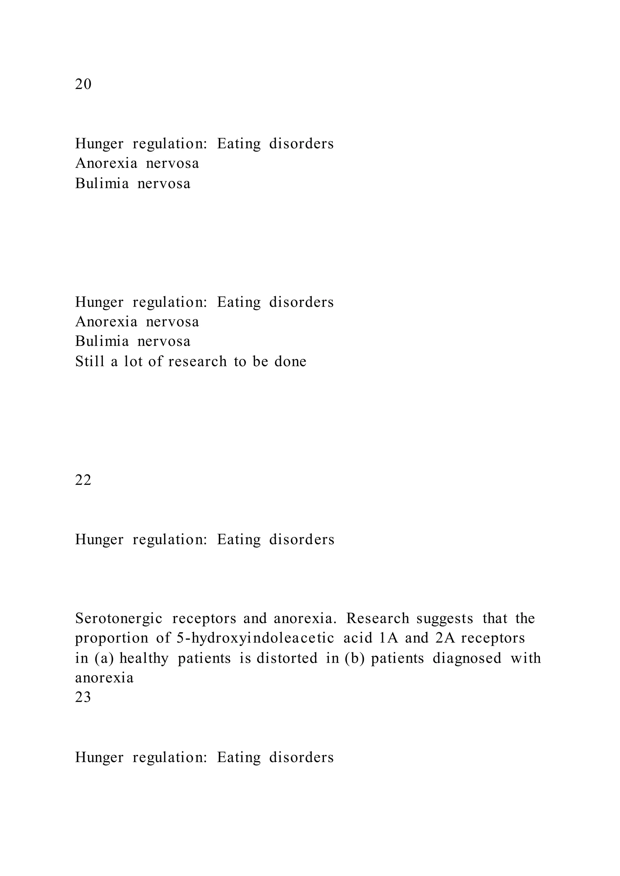 20
Hunger regulation: Eating disorders
Anorexia nervosa
Bulimia nervosa
Hunger regulation: Eating disorders
Anorexia nervosa
Bulimia nervosa
Still a lot of research to be done
22
Hunger regulation: Eating disorders
Serotonergic receptors and anorexia. Research suggests that the
proportion of 5-hydroxyindoleacetic acid 1A and 2A receptors
in (a) healthy patients is distorted in (b) patients diagnosed with
anorexia
23
Hunger regulation: Eating disorders
 