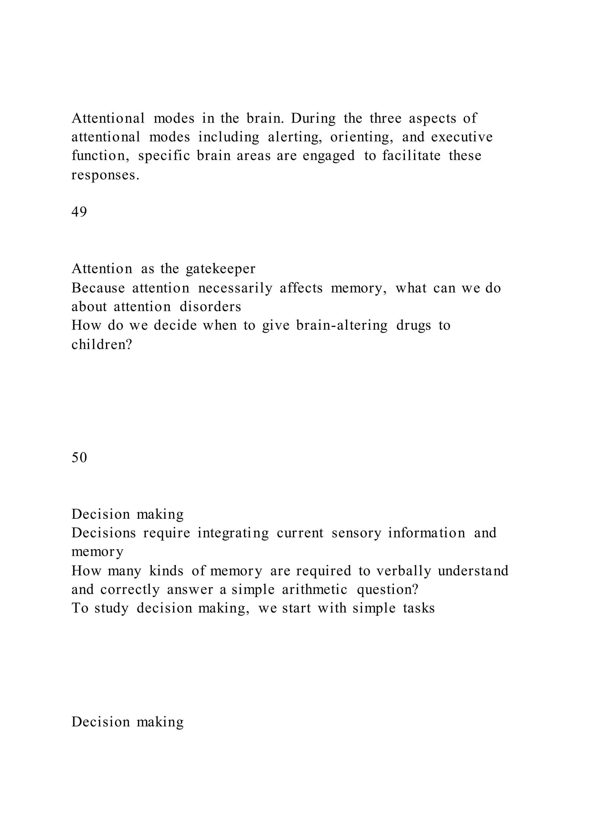 Attentional modes in the brain. During the three aspects of
attentional modes including alerting, orienting, and executive
function, specific brain areas are engaged to facilitate these
responses.
49
Attention as the gatekeeper
Because attention necessarily affects memory, what can we do
about attention disorders
How do we decide when to give brain-altering drugs to
children?
50
Decision making
Decisions require integrating current sensory information and
memory
How many kinds of memory are required to verbally understand
and correctly answer a simple arithmetic question?
To study decision making, we start with simple tasks
Decision making
 