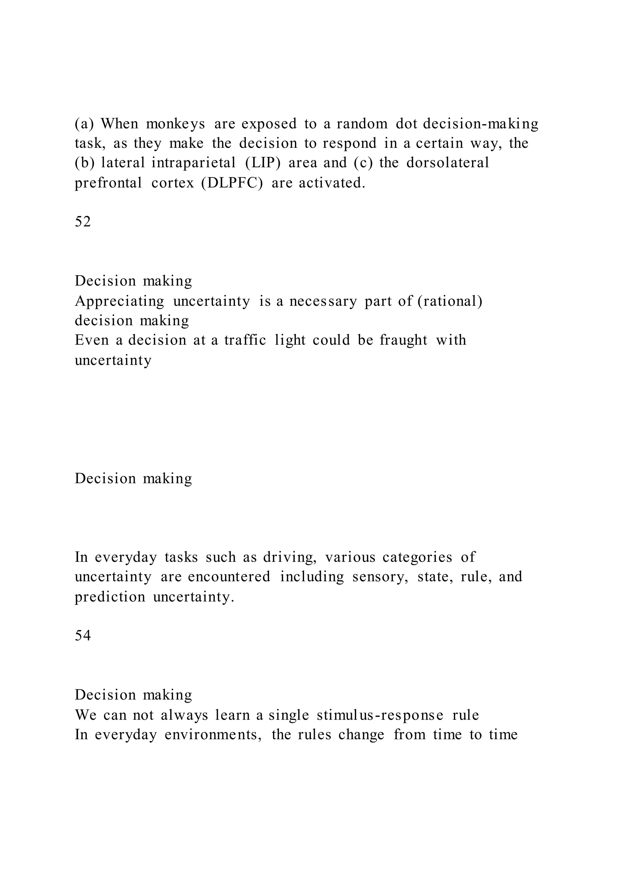(a) When monkeys are exposed to a random dot decision-making
task, as they make the decision to respond in a certain way, the
(b) lateral intraparietal (LIP) area and (c) the dorsolateral
prefrontal cortex (DLPFC) are activated.
52
Decision making
Appreciating uncertainty is a necessary part of (rational)
decision making
Even a decision at a traffic light could be fraught with
uncertainty
Decision making
In everyday tasks such as driving, various categories of
uncertainty are encountered including sensory, state, rule, and
prediction uncertainty.
54
Decision making
We can not always learn a single stimulus-response rule
In everyday environments, the rules change from time to time
 