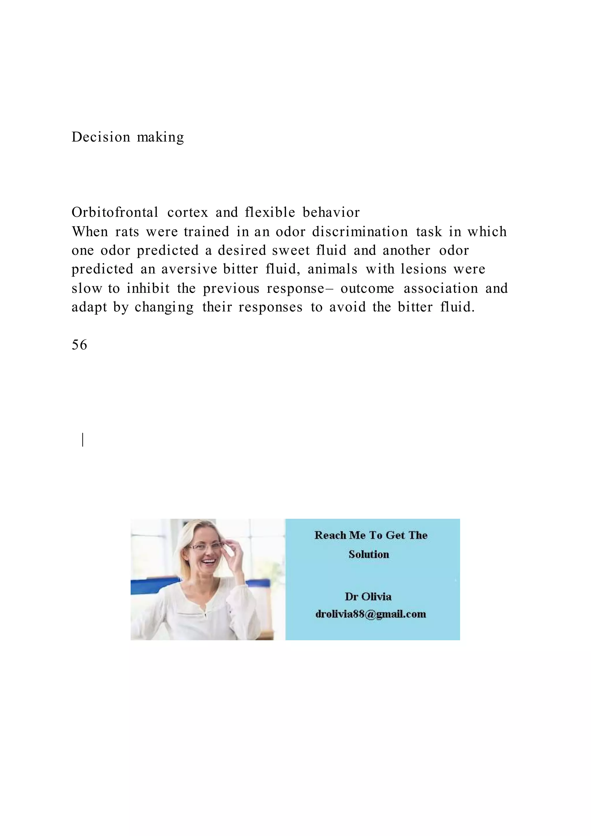 Decision making
Orbitofrontal cortex and flexible behavior
When rats were trained in an odor discrimination task in which
one odor predicted a desired sweet fluid and another odor
predicted an aversive bitter fluid, animals with lesions were
slow to inhibit the previous response– outcome association and
adapt by changing their responses to avoid the bitter fluid.
56
|
 