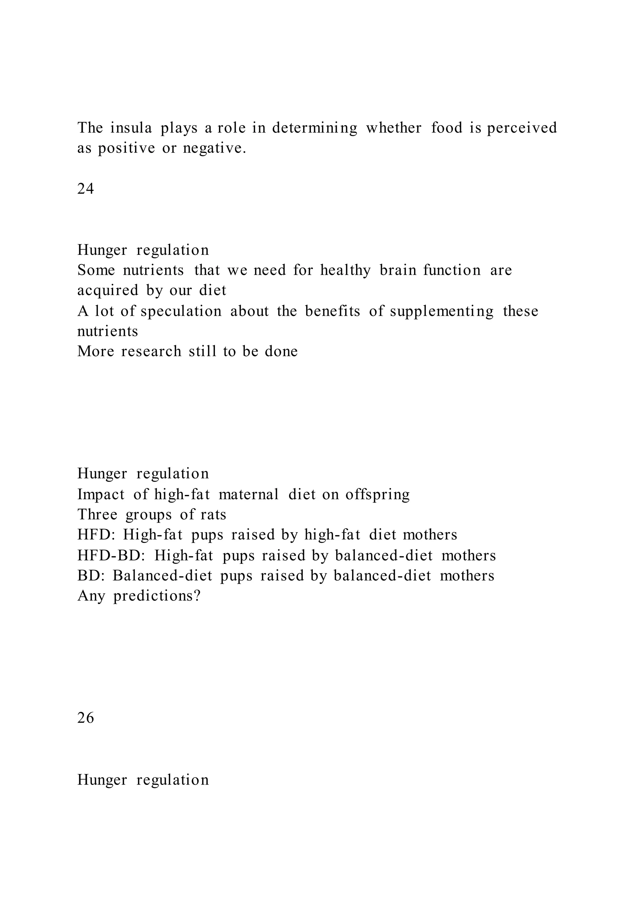 The insula plays a role in determining whether food is perceived
as positive or negative.
24
Hunger regulation
Some nutrients that we need for healthy brain function are
acquired by our diet
A lot of speculation about the benefits of supplementing these
nutrients
More research still to be done
Hunger regulation
Impact of high-fat maternal diet on offspring
Three groups of rats
HFD: High-fat pups raised by high-fat diet mothers
HFD-BD: High-fat pups raised by balanced-diet mothers
BD: Balanced-diet pups raised by balanced-diet mothers
Any predictions?
26
Hunger regulation
 