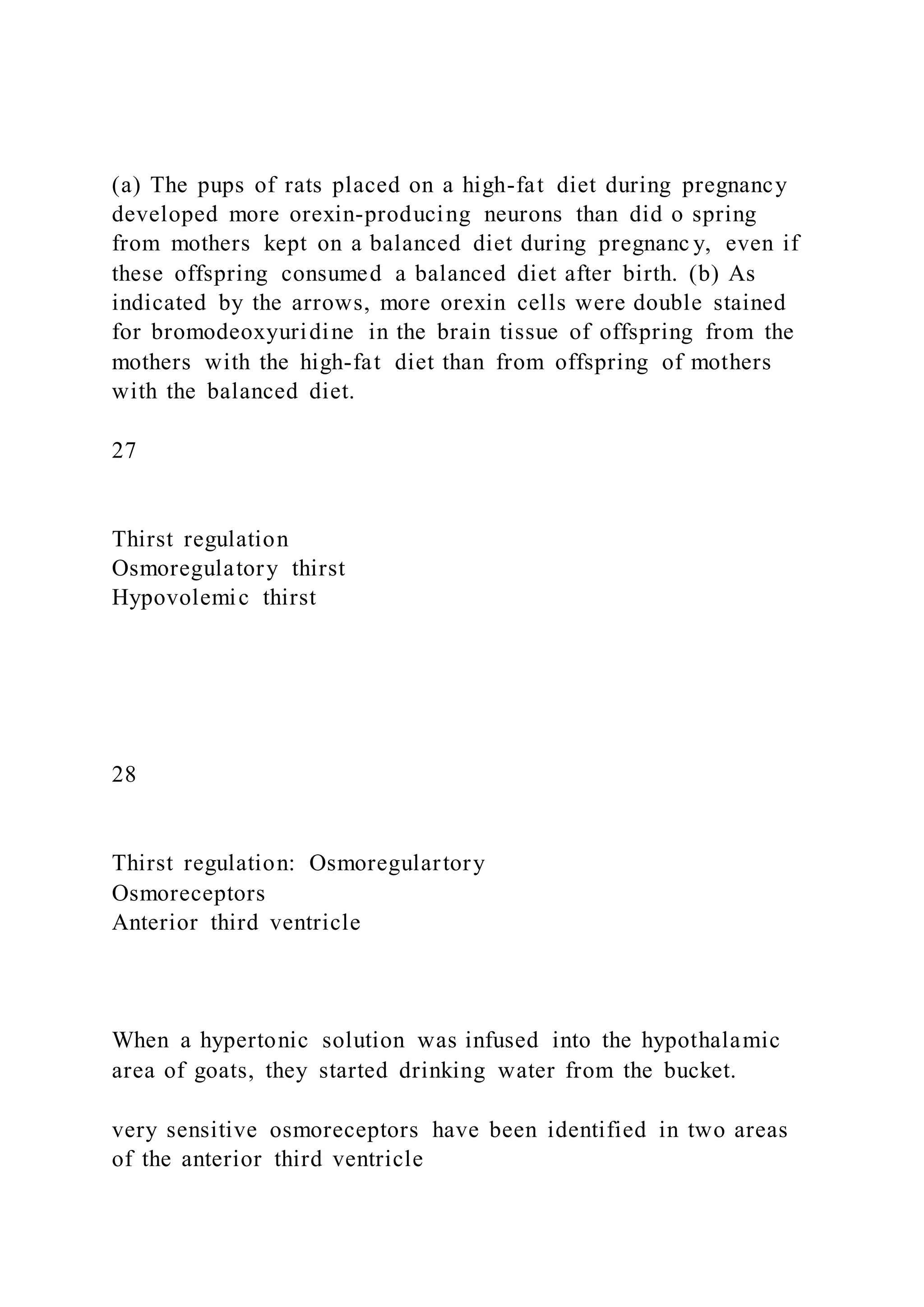 (a) The pups of rats placed on a high-fat diet during pregnancy
developed more orexin-producing neurons than did o spring
from mothers kept on a balanced diet during pregnanc y, even if
these offspring consumed a balanced diet after birth. (b) As
indicated by the arrows, more orexin cells were double stained
for bromodeoxyuridine in the brain tissue of offspring from the
mothers with the high-fat diet than from offspring of mothers
with the balanced diet.
27
Thirst regulation
Osmoregulatory thirst
Hypovolemic thirst
28
Thirst regulation: Osmoregulartory
Osmoreceptors
Anterior third ventricle
When a hypertonic solution was infused into the hypothalamic
area of goats, they started drinking water from the bucket.
very sensitive osmoreceptors have been identified in two areas
of the anterior third ventricle
 