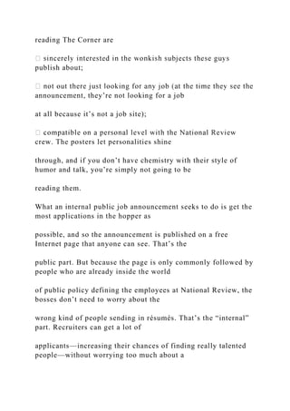 reading The Corner are
publish about;
announcement, they’re not looking for a job
at all because it’s not a job site);
crew. The posters let personalities shine
through, and if you don’t have chemistry with their style of
humor and talk, you’re simply not going to be
reading them.
What an internal public job announcement seeks to do is get the
most applications in the hopper as
possible, and so the announcement is published on a free
Internet page that anyone can see. That’s the
public part. But because the page is only commonly followed by
people who are already inside the world
of public policy defining the employees at National Review, the
bosses don’t need to worry about the
wrong kind of people sending in résumés. That’s the “internal”
part. Recruiters can get a lot of
applicants—increasing their chances of finding really talented
people—without worrying too much about a
 