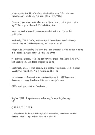 picks up on the firm’s characterization as a “Darwinian,
survival-of-the-fittest” place. He wrote, “The
French revolution was also very Darwinian, let’s give that a
try.” During the French Revolution, the
wealthy and powerful were rewarded with a trip to the
guillotine.
Probably, GHP isn’t just annoyed about how much money
executives at Goldman make, he, like a lot of
people, is peeved by the fact that the company was bailed out by
the federal government during the 2008–
9 financial crisis. Had the taxpayers (people making $50,000)
not kicked in, Goldman might’ve gone
bankrupt, and all that money its partners accumulated in stock
would’ve vanished. As it happens, the US
government’s bailout was masterminded by US Treasury
Secretary Henry Paulson. His previous job was
CEO (and partner) at Goldman.
Saylor URL: http://www.saylor.org/books Saylor.org
373
Q U E S T I O N S
1. Goldman is dominated by a “Darwinian, survival-of-the-
fittest” mentality. What does that mean?
 