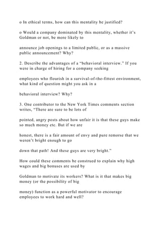 o In ethical terms, how can this mentality be justified?
o Would a company dominated by this mentality, whether it’s
Goldman or not, be more likely to
announce job openings to a limited public, or as a massive
public announcement? Why?
2. Describe the advantages of a “behavioral interview.” If you
were in charge of hiring for a company seeking
employees who flourish in a survival-of-the-fittest environment,
what kind of question might you ask in a
behavioral interview? Why?
3. One contributor to the New York Times comments section
writes, “There are sure to be lots of
pointed, angry posts about how unfair it is that these guys make
so much money etc. But if we are
honest, there is a fair amount of envy and pure remorse that we
weren’t bright enough to go
down that path! And these guys are very bright.”
How could these comments be construed to explain why high
wages and big bonuses are used by
Goldman to motivate its workers? What is it that makes big
money (or the possibility of big
money) function as a powerful motivator to encourage
employees to work hard and well?
 