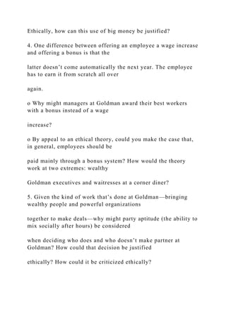Ethically, how can this use of big money be justified?
4. One difference between offering an employee a wage increase
and offering a bonus is that the
latter doesn’t come automatically the next year. The employee
has to earn it from scratch all over
again.
o Why might managers at Goldman award their best workers
with a bonus instead of a wage
increase?
o By appeal to an ethical theory, could you make the case that,
in general, employees should be
paid mainly through a bonus system? How would the theory
work at two extremes: wealthy
Goldman executives and waitresses at a corner diner?
5. Given the kind of work that’s done at Goldman—bringing
wealthy people and powerful organizations
together to make deals—why might party aptitude (the ability to
mix socially after hours) be considered
when deciding who does and who doesn’t make partner at
Goldman? How could that decision be justified
ethically? How could it be criticized ethically?
 