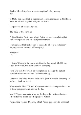 Saylor URL: http://www.saylor.org/books Saylor.org
374
6. Make the case that in theoretical terms, managers at Goldman
have an ethical responsibility to institute
the process of rank and yank.
The Five O’Clock Club
A Washington Post story about firing employees relates that
some companies use “the surgical method:
terminations that last about 15 seconds, after which former
employees are ushered off company
property.”
[7]
It doesn’t have to be that way, though. For about $2,000 per
fired employee, the outplacement company
Five O’Clock Club will help employers manage the actual
termination moment more compassionately.
Later on, the fired worker receives a year of career coaching to
help get back on track.
What do the Five O’Clock Club recommend managers do at the
critical moment when giving the bad
news? To answer, according to the Post, they offer a booklet
titled How to Terminate Employees While
Respecting Human Dignity, which “asks managers to approach
 