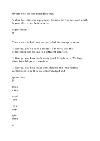 layoffs with the understanding that,
‘unlike facilities and equipment, humans have an intrinsic worth
beyond their contribution to the
organization.’”
[8]
Then some catchphrases are provided for managers to use:
organization has moved in a different direction.
those friendships will continue.
-lasting
contributions and they are acknowledged and
appreciated.
[9]
Imag
e rem
oved
due
to c
opyr
ight
issue
s.
 