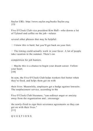Saylor URL: http://www.saylor.org/books Saylor.org
375
Five O’Clock Club vice president Kim Hall—who downs a lot
of Tylenol and coffee on the job—relates
several other phrases that may be helpful:
ut you’ll get back on your feet.
take vacation in the summer. There’s no
competition for job hunters.
your heart.
[10]
In sum, the Five O’Clock Club helps workers feel better when
they’re fired, and helps them get on with
their lives. Meanwhile, employers get a hedge against lawsuits.
The outplacement service, according to the
Five O’Clock Club literature, “can redirect anger or anxiety
away from the organization and…encourage
the newly-fired to sign their severance agreements so they can
get on with their lives.”
[11]
Q U E S T I O N S
 
