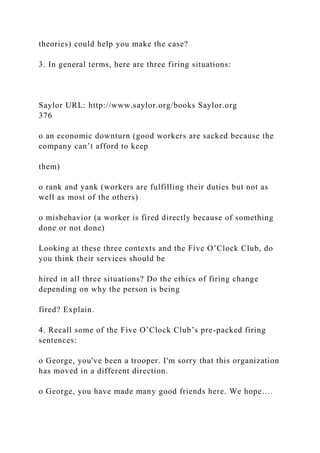theories) could help you make the case?
3. In general terms, here are three firing situations:
Saylor URL: http://www.saylor.org/books Saylor.org
376
o an economic downturn (good workers are sacked because the
company can’t afford to keep
them)
o rank and yank (workers are fulfilling their duties but not as
well as most of the others)
o misbehavior (a worker is fired directly because of something
done or not done)
Looking at these three contexts and the Five O’Clock Club, do
you think their services should be
hired in all three situations? Do the ethics of firing change
depending on why the person is being
fired? Explain.
4. Recall some of the Five O’Clock Club’s pre-packed firing
sentences:
o George, you've been a trooper. I'm sorry that this organization
has moved in a different direction.
o George, you have made many good friends here. We hope….
 