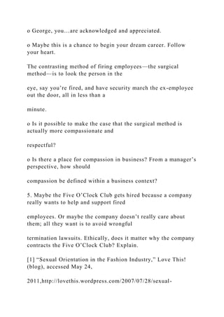 o George, you…are acknowledged and appreciated.
o Maybe this is a chance to begin your dream career. Follow
your heart.
The contrasting method of firing employees—the surgical
method—is to look the person in the
eye, say you’re fired, and have security march the ex-employee
out the door, all in less than a
minute.
o Is it possible to make the case that the surgical method is
actually more compassionate and
respectful?
o Is there a place for compassion in business? From a manager’s
perspective, how should
compassion be defined within a business context?
5. Maybe the Five O’Clock Club gets hired because a company
really wants to help and support fired
employees. Or maybe the company doesn’t really care about
them; all they want is to avoid wrongful
termination lawsuits. Ethically, does it matter why the company
contracts the Five O’Clock Club? Explain.
[1] “Sexual Orientation in the Fashion Industry,” Love This!
(blog), accessed May 24,
2011,http://lovethis.wordpress.com/2007/07/28/sexual-
 
