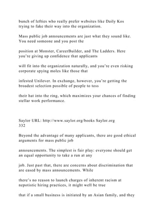 bunch of lefties who really prefer websites like Daily Kos
trying to fake their way into the organization.
Mass public job announcements are just what they sound like.
You need someone and you post the
position at Monster, CareerBuilder, and The Ladders. Here
you’re giving up confidence that applicants
will fit into the organization naturally, and you’re even risking
corporate spying moles like those that
infested Unilever. In exchange, however, you’re getting the
broadest selection possible of people to toss
their hat into the ring, which maximizes your chances of finding
stellar work performance.
Saylor URL: http://www.saylor.org/books Saylor.org
332
Beyond the advantage of many applicants, there are good ethical
arguments for mass public job
announcements. The simplest is fair play: everyone should get
an equal opportunity to take a run at any
job. Just past that, there are concerns about discrimination that
are eased by mass announcements. While
there’s no reason to launch charges of inherent racism at
nepotistic hiring practices, it might well be true
that if a small business is initiated by an Asian family, and they
 