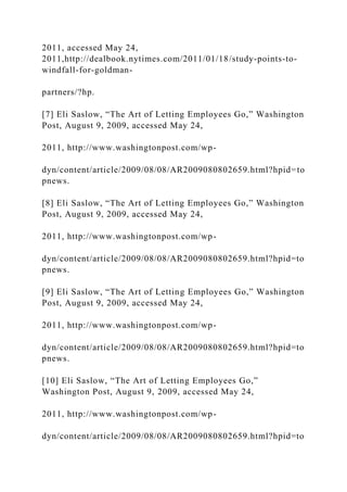 2011, accessed May 24,
2011,http://dealbook.nytimes.com/2011/01/18/study-points-to-
windfall-for-goldman-
partners/?hp.
[7] Eli Saslow, “The Art of Letting Employees Go,” Washington
Post, August 9, 2009, accessed May 24,
2011, http://www.washingtonpost.com/wp-
dyn/content/article/2009/08/08/AR2009080802659.html?hpid=to
pnews.
[8] Eli Saslow, “The Art of Letting Employees Go,” Washington
Post, August 9, 2009, accessed May 24,
2011, http://www.washingtonpost.com/wp-
dyn/content/article/2009/08/08/AR2009080802659.html?hpid=to
pnews.
[9] Eli Saslow, “The Art of Letting Employees Go,” Washington
Post, August 9, 2009, accessed May 24,
2011, http://www.washingtonpost.com/wp-
dyn/content/article/2009/08/08/AR2009080802659.html?hpid=to
pnews.
[10] Eli Saslow, “The Art of Letting Employees Go,”
Washington Post, August 9, 2009, accessed May 24,
2011, http://www.washingtonpost.com/wp-
dyn/content/article/2009/08/08/AR2009080802659.html?hpid=to
 