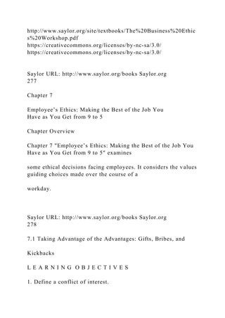 http://www.saylor.org/site/textbooks/The%20Business%20Ethic
s%20Workshop.pdf
https://creativecommons.org/licenses/by-nc-sa/3.0/
https://creativecommons.org/licenses/by-nc-sa/3.0/
Saylor URL: http://www.saylor.org/books Saylor.org
277
Chapter 7
Employee’s Ethics: Making the Best of the Job You
Have as You Get from 9 to 5
Chapter Overview
Chapter 7 "Employee’s Ethics: Making the Best of the Job You
Have as You Get from 9 to 5" examines
some ethical decisions facing employees. It considers the values
guiding choices made over the course of a
workday.
Saylor URL: http://www.saylor.org/books Saylor.org
278
7.1 Taking Advantage of the Advantages: Gifts, Bribes, and
Kickbacks
L E A R N I N G O B J E C T I V E S
1. Define a conflict of interest.
 