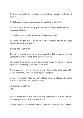 2. Show how gifts in the business world may create conflicts of
interest.
3. Delineate standard practices for dealing with gifts.
4. Consider how receiving gifts connected with work may be
managed ethically.
5. Define bribes and kickbacks in relation to gifts.
6. Show how the ethics of bribes and kickbacks can be managed
inside the ethics of gifts.
Living the High Life
If you’re young, looking for work, and headed toward a big city
(especially New York), then you could do a
lot worse than landing a job as a media buyer for an advertising
agency. According to an article in New
York magazine, it’s working out well for twenty-four-year-old
Chris Foreman, and it’s working out despite
a salary so measly that he can’t afford his own place, a ticket to
a movie, or even to add meat to his
homemade spaghetti.
[1]
This is what makes the job click for Foreman: as a media buyer,
he oversees where big companies like
AT&T place their advertisements. And because those ads mean
 