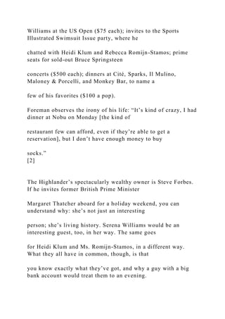 Williams at the US Open ($75 each); invites to the Sports
Illustrated Swimsuit Issue party, where he
chatted with Heidi Klum and Rebecca Romijn-Stamos; prime
seats for sold-out Bruce Springsteen
concerts ($500 each); dinners at Cité, Sparks, Il Mulino,
Maloney & Porcelli, and Monkey Bar, to name a
few of his favorites ($100 a pop).
Foreman observes the irony of his life: “It’s kind of crazy, I had
dinner at Nobu on Monday [the kind of
restaurant few can afford, even if they’re able to get a
reservation], but I don’t have enough money to buy
socks.”
[2]
The Highlander’s spectacularly wealthy owner is Steve Forbes.
If he invites former British Prime Minister
Margaret Thatcher aboard for a holiday weekend, you can
understand why: she’s not just an interesting
person; she’s living history. Serena Williams would be an
interesting guest, too, in her way. The same goes
for Heidi Klum and Ms. Romijn-Stamos, in a different way.
What they all have in common, though, is that
you know exactly what they’ve got, and why a guy with a big
bank account would treat them to an evening.
 