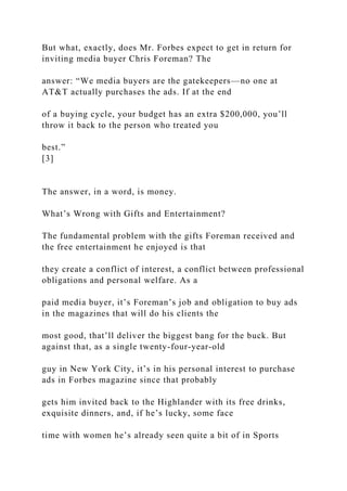 But what, exactly, does Mr. Forbes expect to get in return for
inviting media buyer Chris Foreman? The
answer: “We media buyers are the gatekeepers—no one at
AT&T actually purchases the ads. If at the end
of a buying cycle, your budget has an extra $200,000, you’ll
throw it back to the person who treated you
best.”
[3]
The answer, in a word, is money.
What’s Wrong with Gifts and Entertainment?
The fundamental problem with the gifts Foreman received and
the free entertainment he enjoyed is that
they create a conflict of interest, a conflict between professional
obligations and personal welfare. As a
paid media buyer, it’s Foreman’s job and obligation to buy ads
in the magazines that will do his clients the
most good, that’ll deliver the biggest bang for the buck. But
against that, as a single twenty-four-year-old
guy in New York City, it’s in his personal interest to purchase
ads in Forbes magazine since that probably
gets him invited back to the Highlander with its free drinks,
exquisite dinners, and, if he’s lucky, some face
time with women he’s already seen quite a bit of in Sports
 