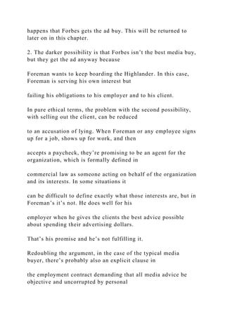 happens that Forbes gets the ad buy. This will be returned to
later on in this chapter.
2. The darker possibility is that Forbes isn’t the best media buy,
but they get the ad anyway because
Foreman wants to keep boarding the Highlander. In this case,
Foreman is serving his own interest but
failing his obligations to his employer and to his client.
In pure ethical terms, the problem with the second possibility,
with selling out the client, can be reduced
to an accusation of lying. When Foreman or any employee signs
up for a job, shows up for work, and then
accepts a paycheck, they’re promising to be an agent for the
organization, which is formally defined in
commercial law as someone acting on behalf of the organization
and its interests. In some situations it
can be difficult to define exactly what those interests are, but in
Foreman’s it’s not. He does well for his
employer when he gives the clients the best advice possible
about spending their advertising dollars.
That’s his promise and he’s not fulfilling it.
Redoubling the argument, in the case of the typical media
buyer, there’s probably also an explicit clause in
the employment contract demanding that all media advice be
objective and uncorrupted by personal
 
