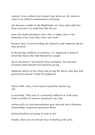 interest. Even without that formal step, however, the shortest
route to an ethical condemnation of buying
ads because a night on the Highlander (or some other gift) has
been received is to underline that the act
turns the media purchaser into a liar. It makes him or her
dishonest every time they come into work
because they’re not providing the objective and impartial advice
they promise.
In discussing conflicts of interests, it’s important to keep in
mind that those who find themselves caught
up in one haven’t necessarily been corrupted. Just because
Foreman finds himself torn between giving
impartial advice to his client and giving the advice that gets him
good parties doesn’t mean his judgment
Saylor URL: http://www.saylor.org/books Saylor.org
281
is poisoned. That said, it’s extremely difficult to walk away
from a conflict of interest unstained: any time
serious gifts or rich entertainment gets injected into a business
relationship, suspicious questions about
professionalism are going to seep in too.
Finally, there are two broad ways of dealing with gifts,
 