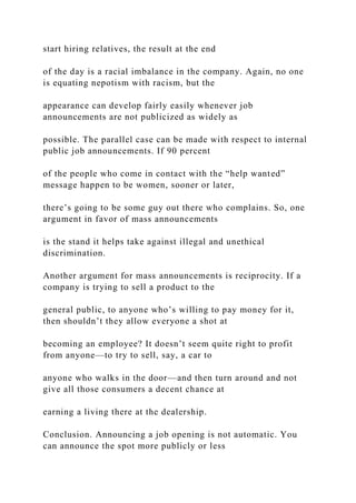 start hiring relatives, the result at the end
of the day is a racial imbalance in the company. Again, no one
is equating nepotism with racism, but the
appearance can develop fairly easily whenever job
announcements are not publicized as widely as
possible. The parallel case can be made with respect to internal
public job announcements. If 90 percent
of the people who come in contact with the “help wanted”
message happen to be women, sooner or later,
there’s going to be some guy out there who complains. So, one
argument in favor of mass announcements
is the stand it helps take against illegal and unethical
discrimination.
Another argument for mass announcements is reciprocity. If a
company is trying to sell a product to the
general public, to anyone who’s willing to pay money for it,
then shouldn’t they allow everyone a shot at
becoming an employee? It doesn’t seem quite right to profit
from anyone—to try to sell, say, a car to
anyone who walks in the door—and then turn around and not
give all those consumers a decent chance at
earning a living there at the dealership.
Conclusion. Announcing a job opening is not automatic. You
can announce the spot more publicly or less
 