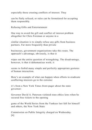 especially those creating conflicts of interest. They
can be flatly refused, or rules can be formulated for accepting
them responsibly.
Refusing Gifts and Entertainment
One way to avoid the gift and conflict of interest problem
altogether for Chris Foreman or anyone in a
similar situation is to simply refuse any gifts from business
partners. Far more frequently than private
businesses, government organizations take this route. The
approach’s advantage, obviously, is that it
wipes out the entire question of wrongdoing. The disadvantage,
however, is that it dehumanizes work; it
seems to forbid many simple and perfectly appropriate gestures
of human interaction.
Here’s an example of what can happen when efforts to eradicate
conflicting interests go to the extreme:
it’s from a New York Times front-pager about the state
governor:
Governor David A. Paterson violated state ethics laws when he
secured free tickets to the opening
game of the World Series from the Yankees last fall for himself
and others, the New York State
Commission on Public Integrity charged on Wednesday.
[4]
 