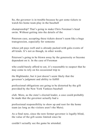 So, the governor is in trouble because he got some tickets to
watch his home team play in the baseball
championship? That’s going to make Chris Foreman’s head
swim. Without getting into the details of the
Paterson case, accepting these tickets doesn’t seem like a huge
transgression, especially for someone
whose job pays well and is already packed with gala events of
all kinds. It’s not as though, in other words,
Peterson’s going to be blown away by the generosity or become
dependent on it. In the case of Foreman
who could barely afford to eat, it’s reasonable to suspect that he
may come to rely on his occasional trip to
the Highlander, but it just doesn’t seem likely that the
governor’s judgment and ability to fulfill
professional obligations are going to be distorted by the gift
provided by the New York Yankees baseball
club. More, as the state’s elected leader, a case could probably
be made that the governor actually had a
professional responsibility to show up and root for the home
team (as long as the visitors aren’t the Mets).
As a final note, since the now former governor is legally blind,
the value of the gift seems limited since he
couldn’t actually see the game he attended.
 