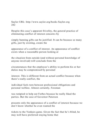 Saylor URL: http://www.saylor.org/books Saylor.org
282
Despite this case’s apparent frivolity, the general practice of
eliminating conflict of interest concerns by
simply banning gifts can be justified. It can be because so many
gifts, just by existing, create the
appearance of a conflict of interest. An appearance of conflict
exists when a reasonable person looking at
the situation from outside (and without personal knowledge of
anyone involved) will conclude from the
circumstances that the employee’s ability to perform his or her
duties may be compromised by personal
interest. This is different from an actual conflict because when
there’s really conflict, the
individual feels torn between professional obligations and
personal welfare. Almost certainly, Foreman
was tempted to help out Forbes because he really liked the
parties. But the case of Governor Paterson
presents only the appearance of a conflict of interest because we
don’t know whether he even wanted the
tickets to the Yankees game. Given the fact that he’s blind, he
may well have preferred staying home that
 