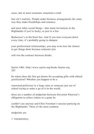 cases, but in most economic situations a total
ban isn’t realistic. People make business arrangements the same
way they make friendships and romance
and most other social things—that mean invitations to the
Highlander if you’re lucky, or just to a few
Budweiser’s in the hotel bar. And if you turn everyone down
every time, it’s probably going to dampen
your professional relationships; you may even lose the chance
to get things done because someone else
will win the contract between drinks.
Saylor URL: http://www.saylor.org/books Saylor.org
283
So where does the line get drawn for accepting gifts with ethical
justification? Whether you happen to be a
renowned politician in a large state or someone just out of
school trying to make a go of it in the world,
there are a number of midpoints between Governor Paterson’s
obligation to refuse tickets to a game he
couldn’t see anyway and Chris Foreman’s raucous partying on
the Highlander. Three of the most common
midpoints are
1. transparency,
 