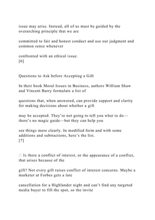 issue may arise. Instead, all of us must be guided by the
overarching principle that we are
committed to fair and honest conduct and use our judgment and
common sense whenever
confronted with an ethical issue.
[6]
Questions to Ask before Accepting a Gift
In their book Moral Issues in Business, authors William Shaw
and Vincent Barry formulate a list of
questions that, when answered, can provide support and clarity
for making decisions about whether a gift
may be accepted. They’re not going to tell you what to do—
there’s no magic guide—but they can help you
see things more clearly. In modified form and with some
additions and subtractions, here’s the list.
[7]
or the appearance of a conflict,
that arises because of the
gift? Not every gift raises conflict of interest concerns. Maybe a
marketer at Forbes gets a late
cancellation for a Highlander night and can’t find any targeted
media buyer to fill the spot, so the invite
 
