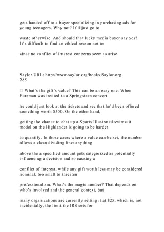 gets handed off to a buyer specializing in purchasing ads for
young teenagers. Why not? It’d just go to
waste otherwise. And should that lucky media buyer say yes?
It’s difficult to find an ethical reason not to
since no conflict of interest concerns seem to arise.
Saylor URL: http://www.saylor.org/books Saylor.org
285
Foreman was invited to a Springsteen concert
he could just look at the tickets and see that he’d been offered
something worth $500. On the other hand,
getting the chance to chat up a Sports Illustrated swimsuit
model on the Highlander is going to be harder
to quantify. In those cases where a value can be set, the number
allows a clean dividing line: anything
above the a specified amount gets categorized as potentially
influencing a decision and so causing a
conflict of interest, while any gift worth less may be considered
nominal, too small to threaten
professionalism. What’s the magic number? That depends on
who’s involved and the general context, but
many organizations are currently setting it at $25, which is, not
incidentally, the limit the IRS sets for
 