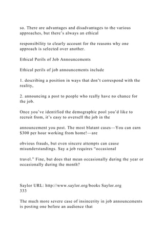 so. There are advantages and disadvantages to the various
approaches, but there’s always an ethical
responsibility to clearly account for the reasons why one
approach is selected over another.
Ethical Perils of Job Announcements
Ethical perils of job announcements include
1. describing a position in ways that don’t correspond with the
reality,
2. announcing a post to people who really have no chance for
the job.
Once you’ve identified the demographic pool you’d like to
recruit from, it’s easy to oversell the job in the
announcement you post. The most blatant cases—You can earn
$300 per hour working from home!—are
obvious frauds, but even sincere attempts can cause
misunderstandings. Say a job requires “occasional
travel.” Fine, but does that mean occasionally during the year or
occasionally during the month?
Saylor URL: http://www.saylor.org/books Saylor.org
333
The much more severe case of insincerity in job announcements
is posting one before an audience that
 