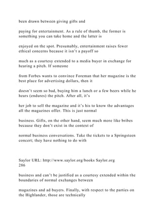 been drawn between giving gifts and
paying for entertainment. As a rule of thumb, the former is
something you can take home and the latter is
enjoyed on the spot. Presumably, entertainment raises fewer
ethical concerns because it isn’t a payoff so
much as a courtesy extended to a media buyer in exchange for
hearing a pitch. If someone
from Forbes wants to convince Foreman that her magazine is the
best place for advertising dollars, then it
doesn’t seem so bad, buying him a lunch or a few beers while he
hears (endures) the pitch. After all, it’s
her job to sell the magazine and it’s his to know the advantages
all the magazines offer. This is just normal
business. Gifts, on the other hand, seem much more like bribes
because they don’t exist in the context of
normal business conversations. Take the tickets to a Springsteen
concert; they have nothing to do with
Saylor URL: http://www.saylor.org/books Saylor.org
286
business and can’t be justified as a courtesy extended within the
boundaries of normal exchanges between
magazines and ad buyers. Finally, with respect to the parties on
the Highlander, those are technically
 