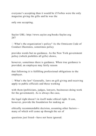 everyone’s accepting than it would be if Forbes were the only
magazine giving the gifts and he was the
only one accepting.
Saylor URL: http://www.saylor.org/books Saylor.org
287
Conduct illustrates, sometimes policy
provides words but no guidance. As the New York government
policy (which prohibits all gifts) shows,
however, sometimes there is guidance. When true guidance is
provided, an employee may fairly reason
that following it is fulfilling professional obligations to the
employer.
apply to public officials and those working
with them (politicians, judges, lawyers, businesses doing work
for the government). As is always the case,
the legal right doesn’t in itself make ethical right. It can,
however, provide the foundation for making an
ethically recommendable decision, assuming other factors—
many of which will come up through the set of
questions just listed—have not been ignored.
 