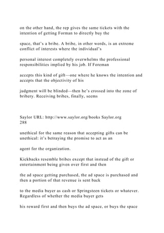 on the other hand, the rep gives the same tickets with the
intention of getting Forman to directly buy the
space, that’s a bribe. A bribe, in other words, is an extreme
conflict of interests where the individual’s
personal interest completely overwhelms the professional
responsibilities implied by his job. If Foreman
accepts this kind of gift—one where he knows the intention and
accepts that the objectivity of his
judgment will be blinded—then he’s crossed into the zone of
bribery. Receiving bribes, finally, seems
Saylor URL: http://www.saylor.org/books Saylor.org
288
unethical for the same reason that accepting gifts can be
unethical: it’s betraying the promise to act as an
agent for the organization.
Kickbacks resemble bribes except that instead of the gift or
entertainment being given over first and then
the ad space getting purchased, the ad space is purchased and
then a portion of that revenue is sent back
to the media buyer as cash or Springsteen tickets or whatever.
Regardless of whether the media buyer gets
his reward first and then buys the ad space, or buys the space
 