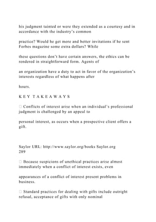 his judgment tainted or were they extended as a courtesy and in
accordance with the industry’s common
practice? Would he get more and better invitations if he sent
Forbes magazine some extra dollars? While
these questions don’t have certain answers, the ethics can be
rendered in straightforward form. Agents of
an organization have a duty to act in favor of the organization’s
interests regardless of what happens after
hours.
K E Y T A K E A W A Y S
judgment is challenged by an appeal to
personal interest, as occurs when a prospective client offers a
gift.
Saylor URL: http://www.saylor.org/books Saylor.org
289
immediately when a conflict of interest exists, even
appearances of a conflict of interest present problems in
business.
refusal, acceptance of gifts with only nominal
 