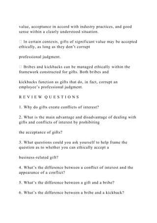 value, acceptance in accord with industry practices, and good
sense within a clearly understood situation.
ethically, as long as they don’t corrupt
professional judgment.
framework constructed for gifts. Both bribes and
kickbacks function as gifts that do, in fact, corrupt an
employee’s professional judgment.
R E V I E W Q U E S T I O N S
1. Why do gifts create conflicts of interest?
2. What is the main advantage and disadvantage of dealing with
gifts and conflicts of interest by prohibiting
the acceptance of gifts?
3. What questions could you ask yourself to help frame the
question as to whether you can ethically accept a
business-related gift?
4. What’s the difference between a conflict of interest and the
appearance of a conflict?
5. What’s the difference between a gift and a bribe?
6. What’s the difference between a bribe and a kickback?
 