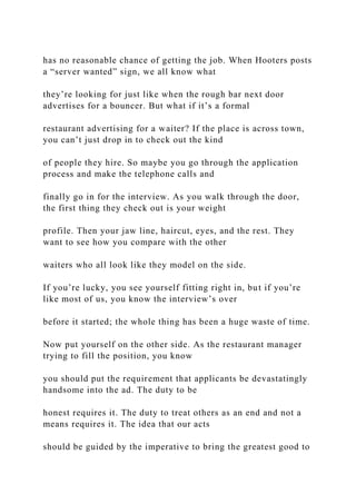 has no reasonable chance of getting the job. When Hooters posts
a “server wanted” sign, we all know what
they’re looking for just like when the rough bar next door
advertises for a bouncer. But what if it’s a formal
restaurant advertising for a waiter? If the place is across town,
you can’t just drop in to check out the kind
of people they hire. So maybe you go through the application
process and make the telephone calls and
finally go in for the interview. As you walk through the door,
the first thing they check out is your weight
profile. Then your jaw line, haircut, eyes, and the rest. They
want to see how you compare with the other
waiters who all look like they model on the side.
If you’re lucky, you see yourself fitting right in, but if you’re
like most of us, you know the interview’s over
before it started; the whole thing has been a huge waste of time.
Now put yourself on the other side. As the restaurant manager
trying to fill the position, you know
you should put the requirement that applicants be devastatingly
handsome into the ad. The duty to be
honest requires it. The duty to treat others as an end and not a
means requires it. The idea that our acts
should be guided by the imperative to bring the greatest good to
 