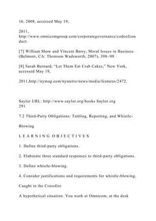 16, 2008, accessed May 19,
2011,
http://www.omnicomgroup.com/corporategovernance/codeofcon
duct.
[7] William Shaw and Vincent Barry, Moral Issues in Business
(Belmont, CA: Thomson Wadsworth, 2007), 398–99.
[8] Sarah Bernard, “Let Them Eat Crab Cakes,” New York,
accessed May 19,
2011,http://nymag.com/nymetro/news/media/features/2472.
Saylor URL: http://www.saylor.org/books Saylor.org
291
7.2 Third-Party Obligations: Tattling, Reporting, and Whistle-
Blowing
L E A R N I N G O B J E C T I V E S
1. Define third-party obligations.
2. Elaborate three standard responses to third-party obligations.
3. Define whistle-blowing.
4. Consider justifications and requirements for whistle-blowing.
Caught in the Crossfire
A hypothetical situation. You work at Omnicom, at the desk
 