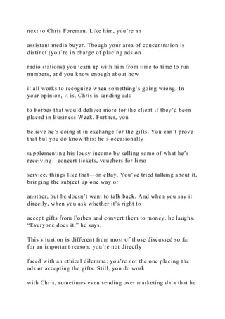 next to Chris Foreman. Like him, you’re an
assistant media buyer. Though your area of concentration is
distinct (you’re in charge of placing ads on
radio stations) you team up with him from time to time to run
numbers, and you know enough about how
it all works to recognize when something’s going wrong. In
your opinion, it is. Chris is sending ads
to Forbes that would deliver more for the client if they’d been
placed in Business Week. Further, you
believe he’s doing it in exchange for the gifts. You can’t prove
that but you do know this: he’s occasionally
supplementing his lousy income by selling some of what he’s
receiving—concert tickets, vouchers for limo
service, things like that—on eBay. You’ve tried talking about it,
bringing the subject up one way or
another, but he doesn’t want to talk back. And when you say it
directly, when you ask whether it’s right to
accept gifts from Forbes and convert them to money, he laughs.
“Everyone does it,” he says.
This situation is different from most of those discussed so far
for an important reason: you’re not directly
faced with an ethical dilemma; you’re not the one placing the
ads or accepting the gifts. Still, you do work
with Chris, sometimes even sending over marketing data that he
 