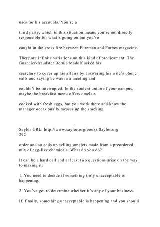 uses for his accounts. You’re a
third party, which in this situation means you’re not directly
responsible for what’s going on but you’re
caught in the cross fire between Foreman and Forbes magazine.
There are infinite variations on this kind of predicament. The
financier-fraudster Bernie Madoff asked his
secretary to cover up his affairs by answering his wife’s phone
calls and saying he was in a meeting and
couldn’t be interrupted. In the student union of your campus,
maybe the breakfast menu offers omelets
cooked with fresh eggs, but you work there and know the
manager occasionally messes up the stocking
Saylor URL: http://www.saylor.org/books Saylor.org
292
order and so ends up selling omelets made from a preordered
mix of egg-like chemicals. What do you do?
It can be a hard call and at least two questions arise on the way
to making it:
1. You need to decide if something truly unacceptable is
happening.
2. You’ve got to determine whether it’s any of your business.
If, finally, something unacceptable is happening and you should
 