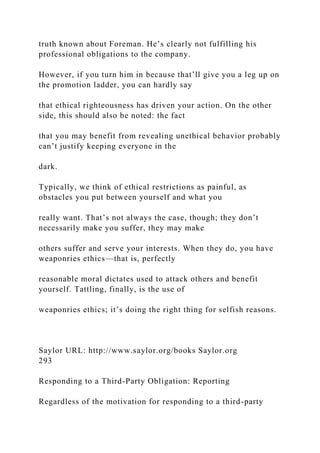 truth known about Foreman. He’s clearly not fulfilling his
professional obligations to the company.
However, if you turn him in because that’ll give you a leg up on
the promotion ladder, you can hardly say
that ethical righteousness has driven your action. On the other
side, this should also be noted: the fact
that you may benefit from revealing unethical behavior probably
can’t justify keeping everyone in the
dark.
Typically, we think of ethical restrictions as painful, as
obstacles you put between yourself and what you
really want. That’s not always the case, though; they don’t
necessarily make you suffer, they may make
others suffer and serve your interests. When they do, you have
weaponries ethics—that is, perfectly
reasonable moral dictates used to attack others and benefit
yourself. Tattling, finally, is the use of
weaponries ethics; it’s doing the right thing for selfish reasons.
Saylor URL: http://www.saylor.org/books Saylor.org
293
Responding to a Third-Party Obligation: Reporting
Regardless of the motivation for responding to a third-party
 