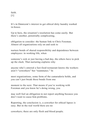 faith.
[1]
It’s in Omnicom’s interest to get ethical dirty laundry washed
in-house.
Up to here, the situation’s resolution has come easily. But
there’s another, potentially complicating,
obligation to consider: the human link to Chris Foreman.
Almost all organizations rely on and seek to
nurture bonds of shared responsibility and dependence between
employees: in working life, when
someone’s sick or just having a bad day, the others have to pick
up the slack. That nurturing explains why
anyone who’s entered a fast-food restaurant knows the workers
aren’t “coworkers” but “teammates.” In
most organizations, some form of the camaraderie holds, and
you can’t just break those bonds from one
moment to the next. That means if you’re working with
Foreman and you know he’s doing wrong, you
may well feel an obligation to not report anything because you
don’t want to cause him problems.
Reporting, the conclusion is, a coworker for ethical lapses is
easy. But in the real world there are no
coworkers; there are only flesh and blood people.
 