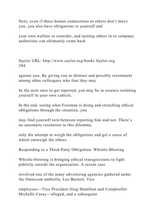 Next, even if those human connections to others don’t move
you, you also have obligations to yourself and
your own welfare to consider, and turning others in to company
authorities can ultimately come back
Saylor URL: http://www.saylor.org/books Saylor.org
294
against you. By giving rise to distrust and possibly resentment
among other colleagues who fear they may
be the next ones to get reported, you may be in essence isolating
yourself in your own cubicle.
In the end, seeing what Foreman is doing and stretching ethical
obligations through the situation, you
may find yourself torn between reporting him and not. There’s
no automatic resolution to this dilemma,
only the attempt to weigh the obligations and get a sense of
which outweigh the others.
Responding to a Third-Party Obligation: Whistle-Blowing
Whistle-blowing is bringing ethical transgressions to light
publicly outside the organization. A recent case
involved one of the many advertising agencies gathered under
the Omnicom umbrella, Leo Burnett. Two
employees—Vice President Greg Hamilton and Comptroller
Michelle Casey—alleged, and a subsequent
 