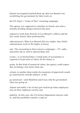 federal investigation backed them up, that Leo Burnett was
overbilling the government for their work on
the US Army’s “Army of One” recruiting campaign.
The agency was supposed to calculate its hourly rate with a
formula dividing charges between the more
expensive work done directly in Leo Burnett’s offices and the
less costly hourly labor performed by
subcontractors. What Leo Burnett did was simple: they billed
subcontractor work at the higher in-house
rate. The accounting in these massive campaigns—TV, radio,
and prints ads as well as sponsorships and
events—is so knotted that a virtual army of accountants is
required to keep track of where all the money is
going. In that kind of numerical chaos, the agency could expect
that switching a few hours from one
column to another deep inside the mountain of paperwork would
go unnoticed by outside auditors. It did
go unnoticed—until Hamilton and Casey told the government
what was going on.
Almost inevitably a lot of dust gets kicked up when employees
turn on their employers noisily and
publicly. In this case, the US Justice Department lawyers rode
in, and they probably wanted a scalp on
 