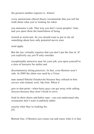 the greatest number requires it. Almost
every mainstream ethical theory recommends that you tell the
truth about what you’re looking for when
you announce a job. That way you don’t waste peoples’ time,
and you spare them the humiliation of being
treated as irrelevant. So you should want to put in the ad
something about how only potential movie stars
need apply.
But the law virtually requires that you don’t put the line in. If
you explicitly say you’ll only consider
exceptionally attractive men for your job, you open yourself to
a slew of lawsuits for unfair and
discriminatory hiring practices. In fact, even Hooters aren’t
safe. In 2009 the chain was sued by a Texas
man named Nikolai Grushevski because they refused to hire
servers who looked, well, like him. When it
gets to that point—when hairy guys can get away with calling
lawyers because they aren’t hired to serve
food in short shorts and halter tops—you can understand why
restaurants don’t want to publicly admit
exactly what they’re looking for.
[5]
Bottom line: if Hooters just comes out and states what it is that
 