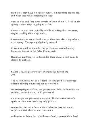 their wall: they have limited resources, limited time and money,
and when they take something on they
want to win, and they want people to know about it. Back on the
agency’s side, they’re going to defend
themselves, and that typically entails attacking their accusers,
maybe labeling them disgruntled,
incompetent, or worse. In this case, there was also a tug-of-war
over money. The agency obviously wanted
to keep as much as it could, the government wanted money
back, and thanks to the False Claims Act,
Hamilton and Casey also demanded their share, which came to
almost $3 million.
Saylor URL: http://www.saylor.org/books Saylor.org
295
The False Claims Act is a federal law designed to encourage
whistle-blowing on private contractors who
are attempting to defraud the government. Whistle-blowers are
entitled, under the law, to 30 percent of
the damages the government obtains. The incentive doesn’t
apply to situations involving only private
companies, but even there whistle-blowers may encounter
suspicions that ulterior motives—not a
dedication to doing the right thing—finally spurred their loud
 