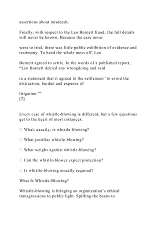 assertions about misdeeds.
Finally, with respect to the Leo Burnett fraud, the full details
will never be known. Because the case never
went to trial, there was little public exhibition of evidence and
testimony. To head the whole mess off, Leo
Burnett agreed to settle. In the words of a published report,
“Leo Burnett denied any wrongdoing and said
in a statement that it agreed to the settlement ‘to avoid the
distraction, burden and expense of
litigation.’”
[2]
Every case of whistle-blowing is different, but a few questions
get to the heart of most instances:
exactly, is whistle-blowing?
-blowing?
-blowing?
-blower expect protection?
-blowing morally required?
What Is Whistle-Blowing?
Whistle-blowing is bringing an organization’s ethical
transgressions to public light. Spilling the beans to
 