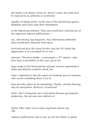 the family over dinner, however, doesn’t count; the truth must
be exposed to an authority or institution
capable of taking action. In the case of the advertising agency,
Hamilton and Casey took their information
to the federal government. They also could have selected one of
the important industry publications—
say, Advertising Age magazine. Any information published
there would draw attention from those
involved and give the client (in this case the US Army) the
opportunity to act on behalf of its own
interests. The news media—a newspaper, a TV station—may
have been a possibility in this case, given the
large scope of the fraud and the national interest underneath it.
Other possibilities could be listed, but
what’s important is that the report of misdeeds goes to someone
who can do something about it (or at
least provoke others to do something). Finally, whistle-blowing
may be anonymous. However, in practical
terms, that’s frequently not a real option because government
authorities, like private ones (editors of
Saylor URL: http://www.saylor.org/books Saylor.org
296
industry publications and so on), are far less likely to spend
 