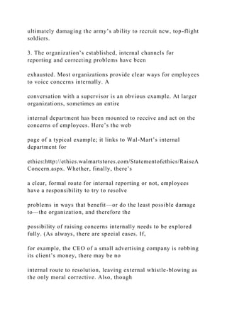 ultimately damaging the army’s ability to recruit new, top-flight
soldiers.
3. The organization’s established, internal channels for
reporting and correcting problems have been
exhausted. Most organizations provide clear ways for employees
to voice concerns internally. A
conversation with a supervisor is an obvious example. At larger
organizations, sometimes an entire
internal department has been mounted to receive and act on the
concerns of employees. Here’s the web
page of a typical example; it links to Wal-Mart’s internal
department for
ethics:http://ethics.walmartstores.com/Statementofethics/RaiseA
Concern.aspx. Whether, finally, there’s
a clear, formal route for internal reporting or not, employees
have a responsibility to try to resolve
problems in ways that benefit—or do the least possible damage
to—the organization, and therefore the
possibility of raising concerns internally needs to be explored
fully. (As always, there are special cases. If,
for example, the CEO of a small advertising company is robbing
its client’s money, there may be no
internal route to resolution, leaving external whistle-blowing as
the only moral corrective. Also, though
 